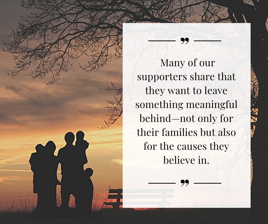 Many of our supporters share that they want to leave something meaningful behind—not only for their families but also for the causes they believe in