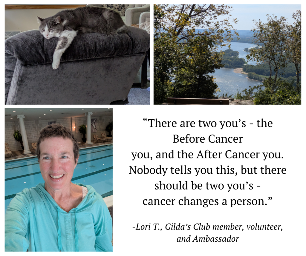 A collage of four images. The top left image shows a gray and white cat lounging across the top of a plush gray chair. The top right image features a scenic view of a wide river winding through a lush, green valley as seen from a high overlook. The bottom left image is a selfie of a smiling woman (Lori) with short hair, wearing a turquoise hoodie in front of an indoor swimming pool. The bottom right section contains a quote in black text against a white background: “There are two you’s - the Before Cancer you, and the After Cancer you. Nobody tells you this, but there should be two you’s - cancer changes a person.” Below the quote, it reads: “-Lori T., Gilda’s Club member, volunteer, and Ambassador”.